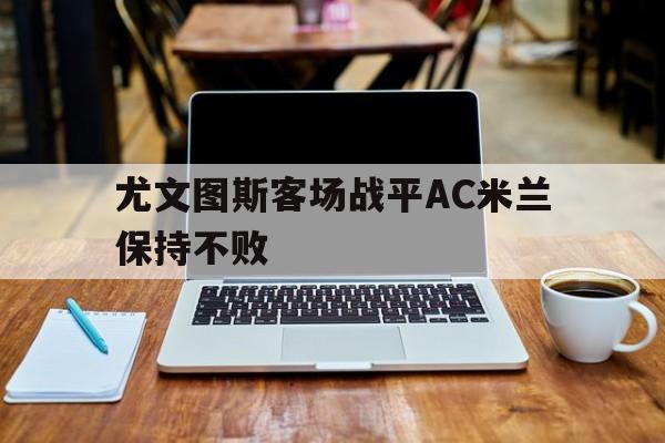 随机尤文图斯客场战平AC米兰保持不败的简单介绍