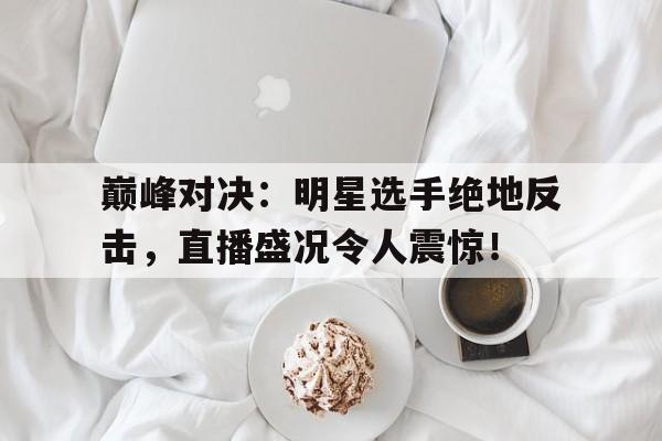 随机巅峰对决：明星选手绝地反击，直播盛况令人震惊！巅峰对决明星选手绝地反击,直播盛况令人震惊的是谁