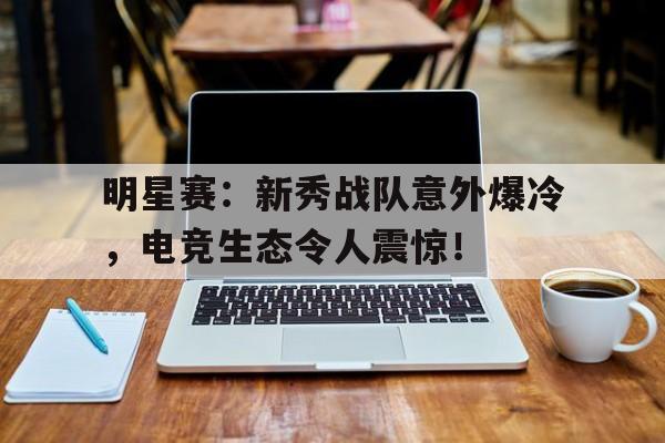 随机明星赛：新秀战队意外爆冷，电竞生态令人震惊！