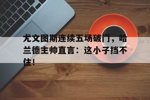 随机尤文图斯连续五场破门，哈兰德主帅直言：这小子挡不住！