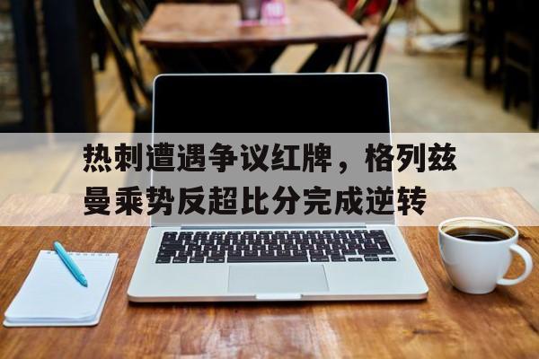 随机热刺遭遇争议红牌，格列兹曼乘势反超比分完成逆转