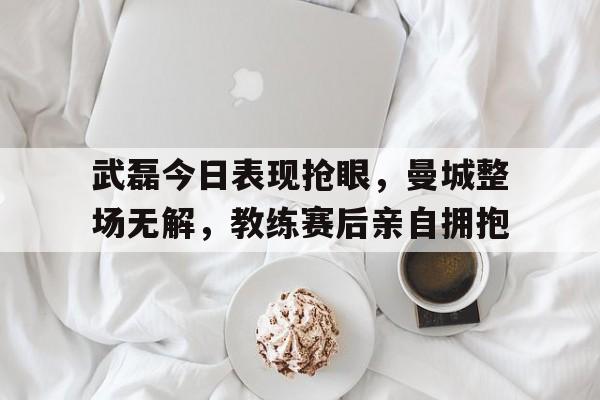随机武磊今日表现抢眼，曼城整场无解，教练赛后亲自拥抱武磊足球赛程