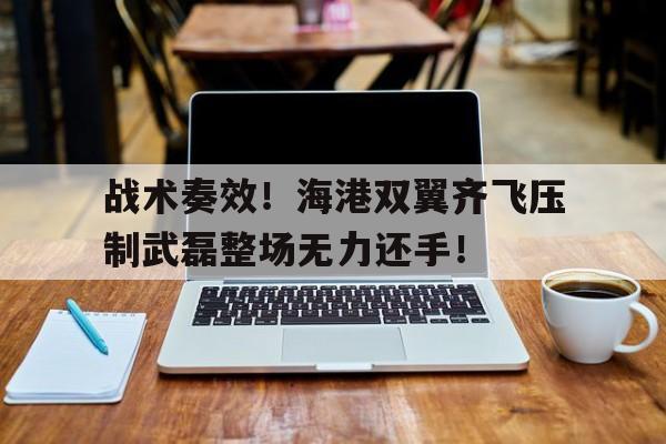 随机战术奏效！海港双翼齐飞压制武磊整场无力还手！中国武磊两传一射中国大胜新加坡